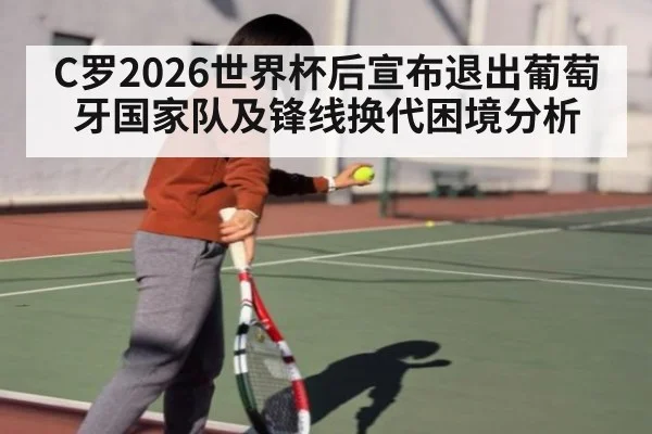 C罗2026世界杯后宣布退出葡萄牙国家队及锋线换代困境分析