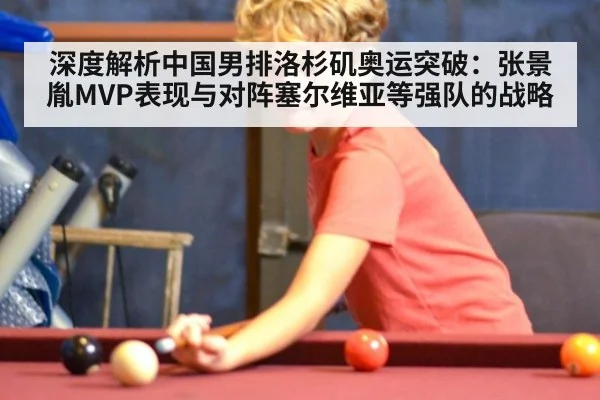 深度解析中国男排洛杉矶奥运突破:张景胤MVP表现与对阵塞尔维亚等强队的战略