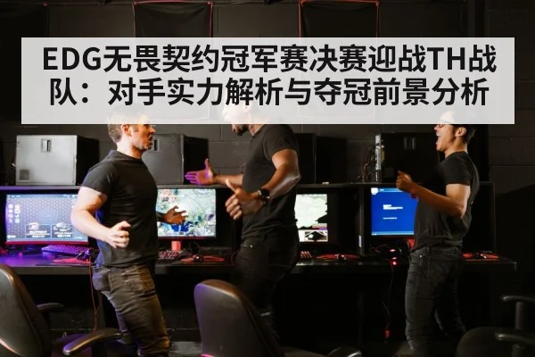 EDG无畏契约冠军赛决赛迎战TH战队:对手实力解析与夺冠前景分析