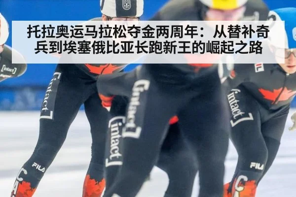 托拉奥运马拉松夺金两周年：从替补奇兵到埃塞俄比亚长跑新王的崛起之路