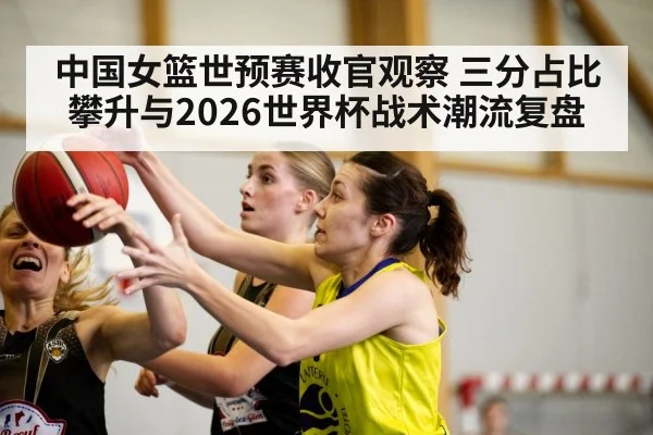 中国女篮世预赛收官观察 三分占比攀升与2026世界杯战术潮流复盘